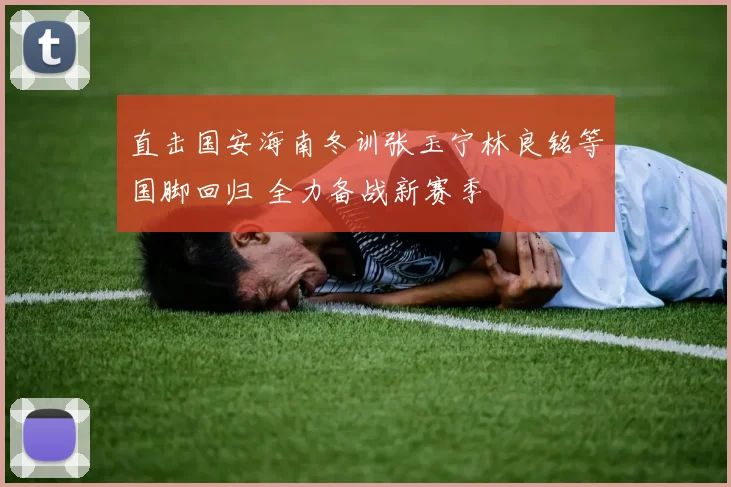 直击国安海南冬训张玉宁林良铭等国脚回归 全力备战新赛季