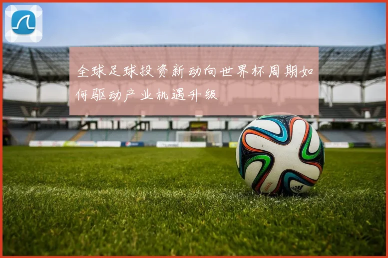 全球足球投资新动向世界杯周期如何驱动产业机遇升级