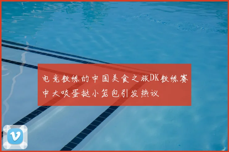 电竞教练的中国美食之旅DK教练赛中大啖蛋挞小笼包引发热议