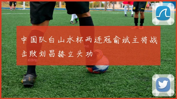 中国队白山水杯两连冠俞斌主将战击败刘昌赫立头功