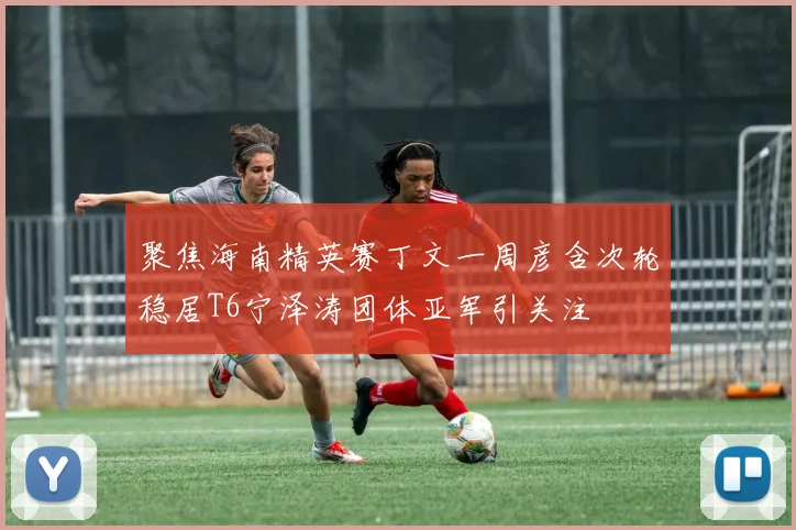 聚焦海南精英赛丁文一周彦含次轮稳居T6宁泽涛团体亚军引关注