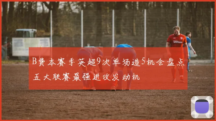 B费本赛季英超9次单场造5机会盘点五大联赛最强进攻发动机