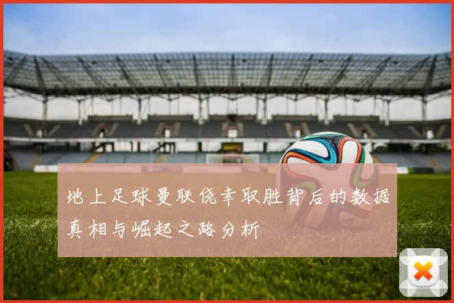 地上足球曼联侥幸取胜背后的数据真相与崛起之路分析
