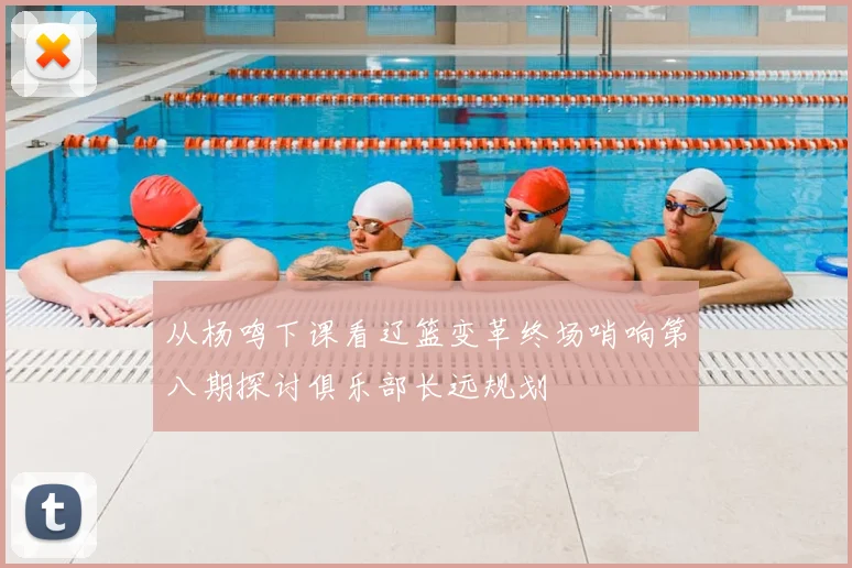 从杨鸣下课看辽篮变革终场哨响第八期探讨俱乐部长远规划