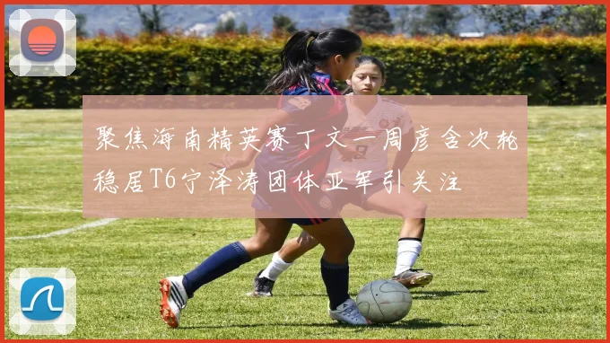 聚焦海南精英赛丁文一周彦含次轮稳居T6宁泽涛团体亚军引关注