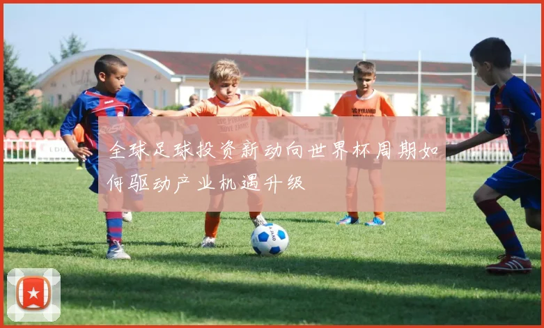 全球足球投资新动向世界杯周期如何驱动产业机遇升级