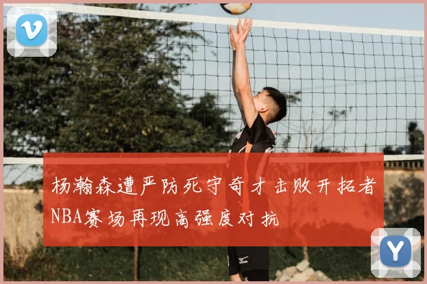 杨瀚森遭严防死守奇才击败开拓者NBA赛场再现高强度对抗