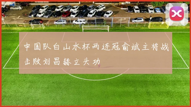 中国队白山水杯两连冠俞斌主将战击败刘昌赫立头功